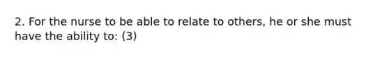 2. For the nurse to be able to relate to others, he or she must have the ability to: (3)