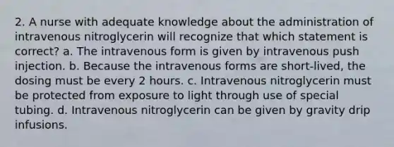 2. A nurse with adequate knowledge about the administration of intravenous nitroglycerin will recognize that which statement is correct? a. The intravenous form is given by intravenous push injection. b. Because the intravenous forms are short-lived, the dosing must be every 2 hours. c. Intravenous nitroglycerin must be protected from exposure to light through use of special tubing. d. Intravenous nitroglycerin can be given by gravity drip infusions.