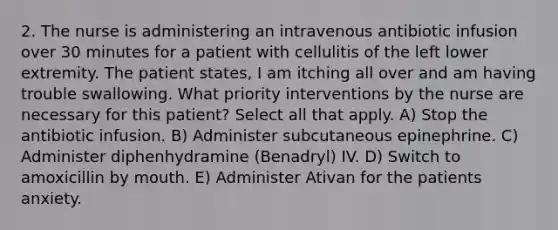 2. The nurse is administering an intravenous antibiotic infusion over 30 minutes for a patient with cellulitis of the left lower extremity. The patient states, I am itching all over and am having trouble swallowing. What priority interventions by the nurse are necessary for this patient? Select all that apply. A) Stop the antibiotic infusion. B) Administer subcutaneous epinephrine. C) Administer diphenhydramine (Benadryl) IV. D) Switch to amoxicillin by mouth. E) Administer Ativan for the patients anxiety.