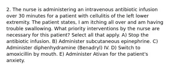 2. The nurse is administering an intravenous antibiotic infusion over 30 minutes for a patient with cellulitis of the left lower extremity. The patient states, I am itching all over and am having trouble swallowing. What priority interventions by the nurse are necessary for this patient? Select all that apply. A) Stop the antibiotic infusion. B) Administer subcutaneous epinephrine. C) Administer diphenhydramine (Benadryl) IV. D) Switch to amoxicillin by mouth. E) Administer Ativan for the patient's anxiety.