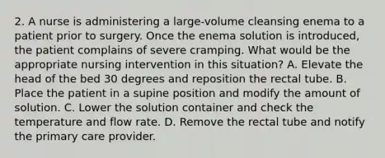 2. A nurse is administering a large-volume cleansing enema to a patient prior to surgery. Once the enema solution is introduced, the patient complains of severe cramping. What would be the appropriate nursing intervention in this situation? A. Elevate the head of the bed 30 degrees and reposition the rectal tube. B. Place the patient in a supine position and modify the amount of solution. C. Lower the solution container and check the temperature and flow rate. D. Remove the rectal tube and notify the primary care provider.