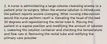 2. A nurse is administering a large-volume cleansing enema to a patient prior to surgery. When the enema solution is introduced, the patient reports severe cramping. What nursing intervention would the nurse perform next? a. Elevating the head of the bed 30 degrees and repositioning the rectal tube b. Placing the patient in a supine position and modifying the amount of solution c. Lowering the solution container and checking the temperature and flow rate d. Removing the rectal tube and notifying the primary care provider