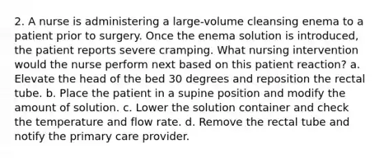 2. A nurse is administering a large-volume cleansing enema to a patient prior to surgery. Once the enema solution is introduced, the patient reports severe cramping. What nursing intervention would the nurse perform next based on this patient reaction? a. Elevate the head of the bed 30 degrees and reposition the rectal tube. b. Place the patient in a supine position and modify the amount of solution. c. Lower the solution container and check the temperature and flow rate. d. Remove the rectal tube and notify the primary care provider.