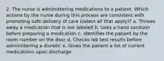 2. The nurse is administering medications to a patient. Which actions by the nurse during this process are consistent with promoting safe delivery of care (select all that apply)? a. Throws away a medication that is not labeled b. Uses a hand sanitizer before preparing a medication c. Identifies the patient by the room number on the door d. Checks lab test results before administering a diuretic e. Gives the patient a list of current medications upon discharge