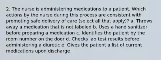 2. The nurse is administering medications to a patient. Which actions by the nurse during this process are consistent with promoting safe delivery of care (select all that apply)? a. Throws away a medication that is not labeled b. Uses a hand sanitizer before preparing a medication c. Identifies the patient by the room number on the door d. Checks lab test results before administering a diuretic e. Gives the patient a list of current medications upon discharge