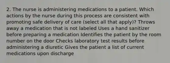 2. The nurse is administering medications to a patient. Which actions by the nurse during this process are consistent with promoting safe delivery of care (select all that apply)? Throws away a medication that is not labeled Uses a hand sanitizer before preparing a medication Identifies the patient by the room number on the door Checks laboratory test results before administering a diuretic Gives the patient a list of current medications upon discharge