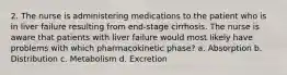 2. The nurse is administering medications to the patient who is in liver failure resulting from end-stage cirrhosis. The nurse is aware that patients with liver failure would most likely have problems with which pharmacokinetic phase? a. Absorption b. Distribution c. Metabolism d. Excretion