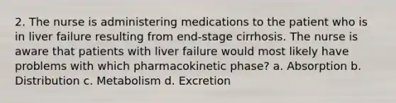 2. The nurse is administering medications to the patient who is in liver failure resulting from end-stage cirrhosis. The nurse is aware that patients with liver failure would most likely have problems with which pharmacokinetic phase? a. Absorption b. Distribution c. Metabolism d. Excretion