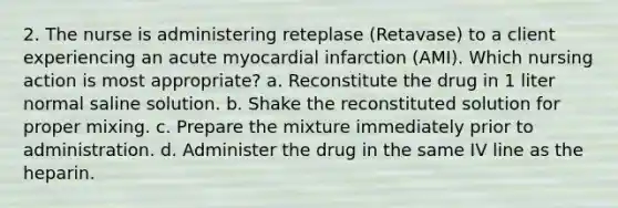 2. The nurse is administering reteplase (Retavase) to a client experiencing an acute myocardial infarction (AMI). Which nursing action is most appropriate? a. Reconstitute the drug in 1 liter normal saline solution. b. Shake the reconstituted solution for proper mixing. c. Prepare the mixture immediately prior to administration. d. Administer the drug in the same IV line as the heparin.