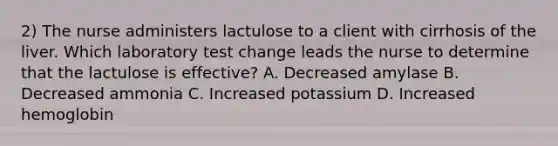 2) The nurse administers lactulose to a client with cirrhosis of the liver. Which laboratory test change leads the nurse to determine that the lactulose is effective? A. Decreased amylase B. Decreased ammonia C. Increased potassium D. Increased hemoglobin