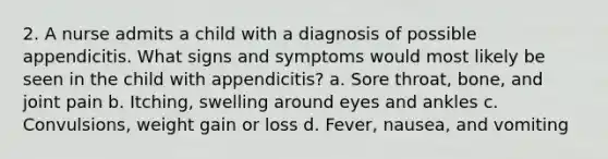 2. A nurse admits a child with a diagnosis of possible appendicitis. What signs and symptoms would most likely be seen in the child with appendicitis? a. Sore throat, bone, and joint pain b. Itching, swelling around eyes and ankles c. Convulsions, weight gain or loss d. Fever, nausea, and vomiting