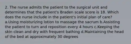 2. The nurse admits the patient to the surgical unit and determines that the patient's Braden scale score is 18. Which does the nurse include in the patient's initial plan of care? a.Using moisturizing lotion to massage the sacrum b.Assisting the patient to turn and reposition every 4 hours c.Keeping the skin clean and dry with frequent bathing d.Maintaining the head of the bed at approximately 30 degrees