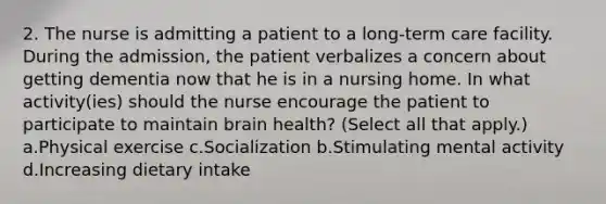 2. The nurse is admitting a patient to a long-term care facility. During the admission, the patient verbalizes a concern about getting dementia now that he is in a nursing home. In what activity(ies) should the nurse encourage the patient to participate to maintain brain health? (Select all that apply.) a.Physical exercise c.Socialization b.Stimulating mental activity d.Increasing dietary intake