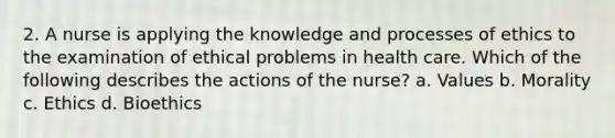 2. A nurse is applying the knowledge and processes of ethics to the examination of ethical problems in health care. Which of the following describes the actions of the nurse? a. Values b. Morality c. Ethics d. Bioethics