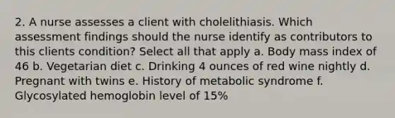 2. A nurse assesses a client with cholelithiasis. Which assessment findings should the nurse identify as contributors to this clients condition? Select all that apply a. Body mass index of 46 b. Vegetarian diet c. Drinking 4 ounces of red wine nightly d. Pregnant with twins e. History of metabolic syndrome f. Glycosylated hemoglobin level of 15%