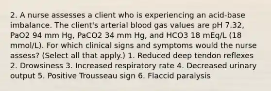 2. A nurse assesses a client who is experiencing an acid-base imbalance. The client's arterial blood gas values are pH 7.32, PaO2 94 mm Hg, PaCO2 34 mm Hg, and HCO3 18 mEq/L (18 mmol/L). For which clinical signs and symptoms would the nurse assess? (Select all that apply.) 1. Reduced deep tendon reflexes 2. Drowsiness 3. Increased respiratory rate 4. Decreased urinary output 5. Positive Trousseau sign 6. Flaccid paralysis