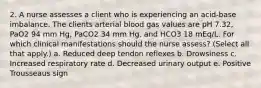 2. A nurse assesses a client who is experiencing an acid-base imbalance. The clients arterial blood gas values are pH 7.32, PaO2 94 mm Hg, PaCO2 34 mm Hg, and HCO3 18 mEq/L. For which clinical manifestations should the nurse assess? (Select all that apply.) a. Reduced deep tendon reflexes b. Drowsiness c. Increased respiratory rate d. Decreased urinary output e. Positive Trousseaus sign