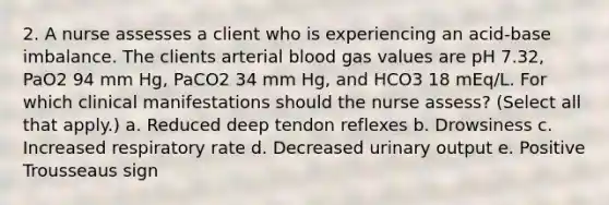 2. A nurse assesses a client who is experiencing an acid-base imbalance. The clients arterial blood gas values are pH 7.32, PaO2 94 mm Hg, PaCO2 34 mm Hg, and HCO3 18 mEq/L. For which clinical manifestations should the nurse assess? (Select all that apply.) a. Reduced deep tendon reflexes b. Drowsiness c. Increased respiratory rate d. Decreased urinary output e. Positive Trousseaus sign