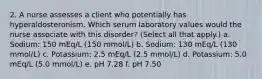 2. A nurse assesses a client who potentially has hyperaldosteronism. Which serum laboratory values would the nurse associate with this disorder? (Select all that apply.) a. Sodium: 150 mEq/L (150 mmol/L) b. Sodium: 130 mEq/L (130 mmol/L) c. Potassium: 2.5 mEq/L (2.5 mmol/L) d. Potassium: 5.0 mEq/L (5.0 mmol/L) e. pH 7.28 f. pH 7.50