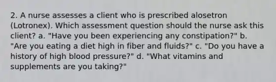 2. A nurse assesses a client who is prescribed alosetron (Lotronex). Which assessment question should the nurse ask this client? a. "Have you been experiencing any constipation?" b. "Are you eating a diet high in fiber and fluids?" c. "Do you have a history of high blood pressure?" d. "What vitamins and supplements are you taking?"