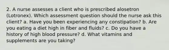 2. A nurse assesses a client who is prescribed alosetron (Lotronex). Which assessment question should the nurse ask this client? a. Have you been experiencing any constipation? b. Are you eating a diet high in fiber and fluids? c. Do you have a history of high <a href='https://www.questionai.com/knowledge/kD0HacyPBr-blood-pressure' class='anchor-knowledge'>blood pressure</a>? d. What vitamins and supplements are you taking?