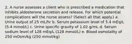 2. A nurse assesses a client who is prescribed a medication that inhibits aldosterone secretion and release. For which potential complications will the nurse assess? (Select all that apply.) a. Urine output of 25 mL/hr b. Serum potassium level of 5.4 mEq/L (5.4 mmol/L) c. Urine specific gravity of 1.02 g/mL d. Serum sodium level of 128 mEq/L (128 mmol/L) e. Blood osmolality of 250 mOsm/kg (250 mmol/kg)