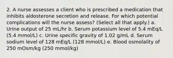 2. A nurse assesses a client who is prescribed a medication that inhibits aldosterone secretion and release. For which potential complications will the nurse assess? (Select all that apply.) a. Urine output of 25 mL/hr b. Serum potassium level of 5.4 mEq/L (5.4 mmol/L) c. Urine specific gravity of 1.02 g/mL d. Serum sodium level of 128 mEq/L (128 mmol/L) e. Blood osmolality of 250 mOsm/kg (250 mmol/kg)