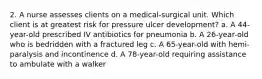 2. A nurse assesses clients on a medical-surgical unit. Which client is at greatest risk for pressure ulcer development? a. A 44-year-old prescribed IV antibiotics for pneumonia b. A 26-year-old who is bedridden with a fractured leg c. A 65-year-old with hemi-paralysis and incontinence d. A 78-year-old requiring assistance to ambulate with a walker