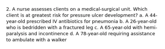 2. A nurse assesses clients on a medical-surgical unit. Which client is at greatest risk for pressure ulcer development? a. A 44-year-old prescribed IV antibiotics for pneumonia b. A 26-year-old who is bedridden with a fractured leg c. A 65-year-old with hemi-paralysis and incontinence d. A 78-year-old requiring assistance to ambulate with a walker