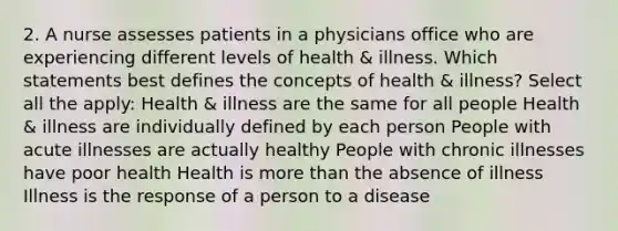 2. A nurse assesses patients in a physicians office who are experiencing different levels of health & illness. Which statements best defines the concepts of health & illness? Select all the apply: Health & illness are the same for all people Health & illness are individually defined by each person People with acute illnesses are actually healthy People with chronic illnesses have poor health Health is more than the absence of illness Illness is the response of a person to a disease