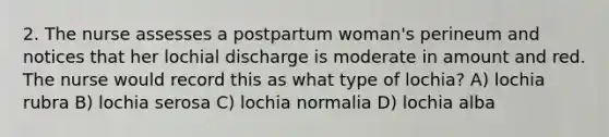 2. The nurse assesses a postpartum woman's perineum and notices that her lochial discharge is moderate in amount and red. The nurse would record this as what type of lochia? A) lochia rubra B) lochia serosa C) lochia normalia D) lochia alba