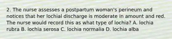 2. The nurse assesses a postpartum woman's perineum and notices that her lochial discharge is moderate in amount and red. The nurse would record this as what type of lochia? A. lochia rubra B. lochia serosa C. lochia normalia D. lochia alba