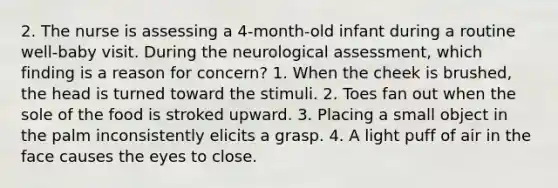 2. The nurse is assessing a 4-month-old infant during a routine well-baby visit. During the neurological assessment, which finding is a reason for concern? 1. When the cheek is brushed, the head is turned toward the stimuli. 2. Toes fan out when the sole of the food is stroked upward. 3. Placing a small object in the palm inconsistently elicits a grasp. 4. A light puff of air in the face causes the eyes to close.