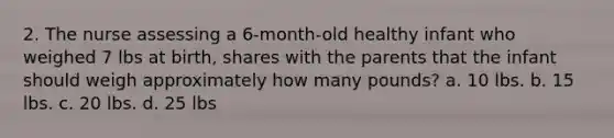 2. The nurse assessing a 6-month-old healthy infant who weighed 7 lbs at birth, shares with the parents that the infant should weigh approximately how many pounds? a. 10 lbs. b. 15 lbs. c. 20 lbs. d. 25 lbs