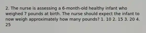 2. The nurse is assessing a 6-month-old healthy infant who weighed 7 pounds at birth. The nurse should expect the infant to now weigh approximately how many pounds? 1. 10 2. 15 3. 20 4. 25