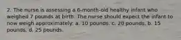 2. The nurse is assessing a 6-month-old healthy infant who weighed 7 pounds at birth. The nurse should expect the infant to now weigh approximately: a. 10 pounds. c. 20 pounds. b. 15 pounds. d. 25 pounds.