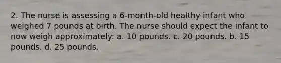 2. The nurse is assessing a 6-month-old healthy infant who weighed 7 pounds at birth. The nurse should expect the infant to now weigh approximately: a. 10 pounds. c. 20 pounds. b. 15 pounds. d. 25 pounds.