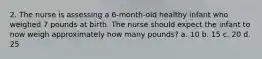 2. The nurse is assessing a 6-month-old healthy infant who weighed 7 pounds at birth. The nurse should expect the infant to now weigh approximately how many pounds? a. 10 b. 15 c. 20 d. 25