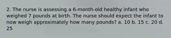 2. The nurse is assessing a 6-month-old healthy infant who weighed 7 pounds at birth. The nurse should expect the infant to now weigh approximately how many pounds? a. 10 b. 15 c. 20 d. 25