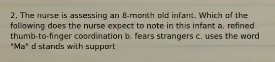 2. The nurse is assessing an 8-month old infant. Which of the following does the nurse expect to note in this infant a. refined thumb-to-finger coordination b. fears strangers c. uses the word "Ma" d stands with support