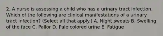 2. A nurse is assessing a child who has a urinary tract infection. Which of the following are clinical manifestations of a urinary tract infection? (Select all that apply.) A. Night sweats B. Swelling of the face C. Pallor D. Pale colored urine E. Fatigue