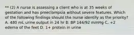 ** (2) A nurse is assessing a client who is at 35 weeks of gestation and has preeclampsia without severe features. Which of the following findings should the nurse identify as the priority? A. 480 mL urine output in 24 hr B. BP 144/92 mmHg C. +2 edema of the feet D. 1+ protein in urine