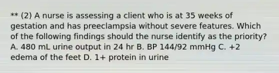 ** (2) A nurse is assessing a client who is at 35 weeks of gestation and has preeclampsia without severe features. Which of the following findings should the nurse identify as the priority? A. 480 mL urine output in 24 hr B. BP 144/92 mmHg C. +2 edema of the feet D. 1+ protein in urine