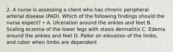 2. A nurse is assessing a client who has chronic peripheral arterial disease (PAD). Which of the following findings should the nurse expect? • A. Ulceration around the ankles and feet B. Scaling eczema of the lower legs with stasis dermatitis C. Edema around the ankles and feet D. Pallor on elevation of the limbs, and rubor when limbs are dependent