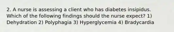 2. A nurse is assessing a client who has diabetes insipidus. Which of the following findings should the nurse expect? 1) Dehydration 2) Polyphagia 3) Hyperglycemia 4) Bradycardia