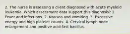 2. The nurse is assessing a client diagnosed with acute myeloid leukemia. Which assessment data support this diagnosis? 1. Fever and infections. 2. Nausea and vomiting. 3. Excessive energy and high platelet counts. 4. Cervical lymph node enlargement and positive acid-fast bacillus.