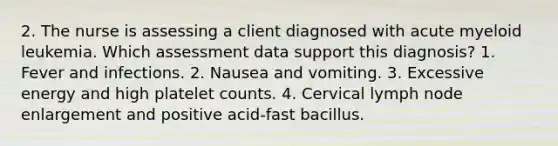 2. The nurse is assessing a client diagnosed with acute myeloid leukemia. Which assessment data support this diagnosis? 1. Fever and infections. 2. Nausea and vomiting. 3. Excessive energy and high platelet counts. 4. Cervical lymph node enlargement and positive acid-fast bacillus.