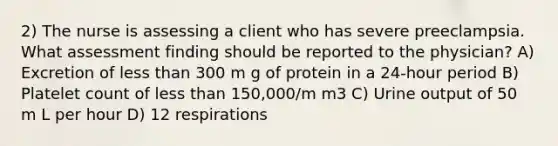 2) The nurse is assessing a client who has severe preeclampsia. What assessment finding should be reported to the physician? A) Excretion of <a href='https://www.questionai.com/knowledge/k7BtlYpAMX-less-than' class='anchor-knowledge'>less than</a> 300 m g of protein in a 24-hour period B) Platelet count of less than 150,000/m m3 C) Urine output of 50 m L per hour D) 12 respirations