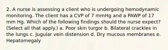 2. A nurse is assessing a client who is undergoing hemodynamic monitoring. The client has a CVP of 7 mmHg and a PAWP of 17 mm Hg. Which of the following findings should the nurse expect? (Select all that apply.) a. Poor skin turgor b. Bilateral crackles in the lungs c. Jugular vein distension d. Dry mucous membranes e. Hepatomegaly