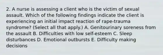 2. A nurse is assessing a client who is the victim of sexual assault. Which of the following findings indicate the client is experiencing an initial impact reaction of rape-trauma syndrome? (Select all that apply.) A. Genitourinary soreness from the assault B. Difficulties with low self-esteem C. Sleep disturbances D. Emotional outbursts E. Difficulty making decisions